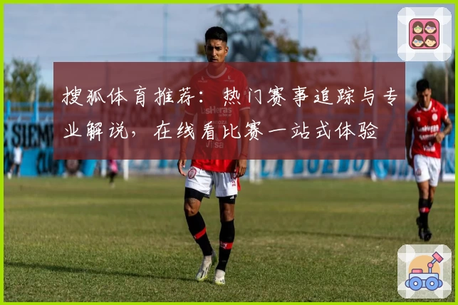 搜狐体育推荐：热门赛事追踪与专业解说，在线看比赛一站式体验
