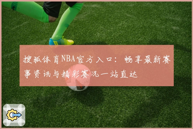 搜狐体育NBA官方入口：畅享最新赛事资讯与精彩赛况一站直达