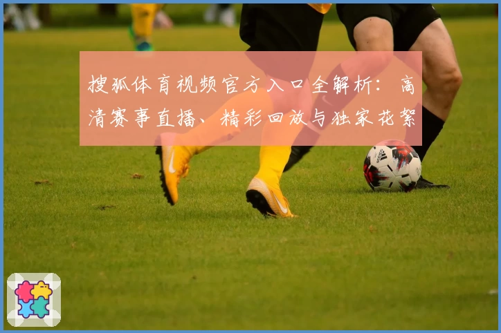 搜狐体育视频官方入口全解析:高清赛事直播、精彩回放与独家花絮一站尽享