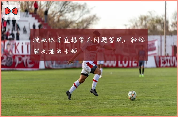 搜狐体育直播常见问题答疑，轻松解决播放卡顿