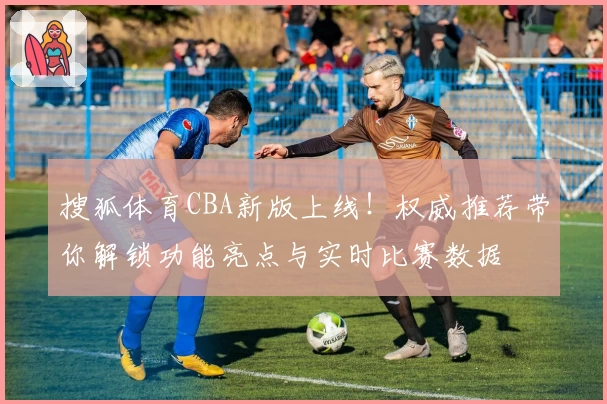 搜狐体育CBA新版上线！权威推荐带你解锁功能亮点与实时比赛数据