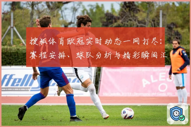 搜狐体育欧冠实时动态一网打尽：赛程安排、球队分析与精彩瞬间汇总