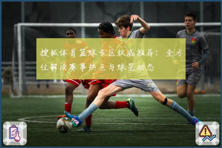 搜狐体育篮球专区权威推荐：全方位解读赛事热点与球星动态