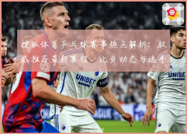 搜狐体育乒乓球赛事热点解析：权威推荐最新赛程、比分动态与选手表现全面解读