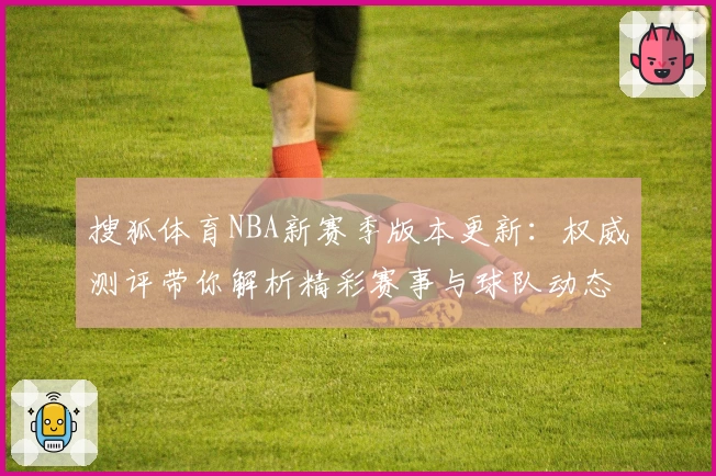 搜狐体育NBA新赛季版本更新：权威测评带你解析精彩赛事与球队动态