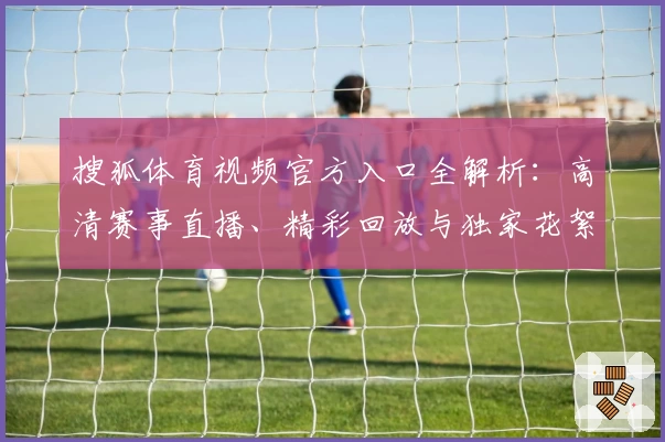 搜狐体育视频官方入口全解析：高清赛事直播、精彩回放与独家花絮一站尽享