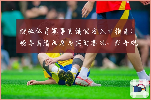 搜狐体育赛事直播官方入口指南：畅享高清画质与实时赛况，新手观看攻略抢先看
