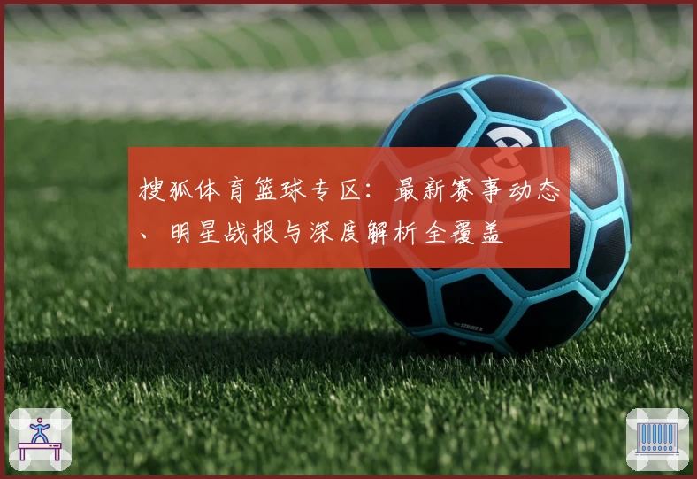 搜狐体育篮球专区：最新赛事动态、明星战报与深度解析全覆盖