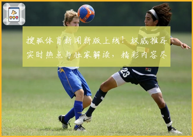 搜狐体育新闻新版上线!权威推荐实时热点与独家解读,精彩内容尽在官方入口