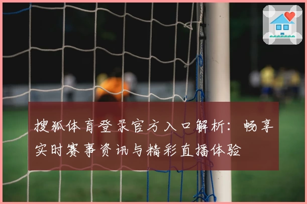 搜狐体育登录官方入口解析：畅享实时赛事资讯与精彩直播体验