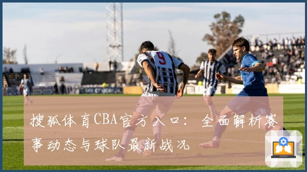 搜狐体育CBA官方入口：全面解析赛事动态与球队最新战况