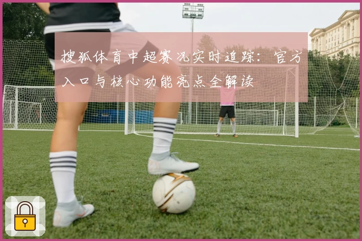 搜狐体育中超赛况实时追踪:官方入口与核心功能亮点全解读