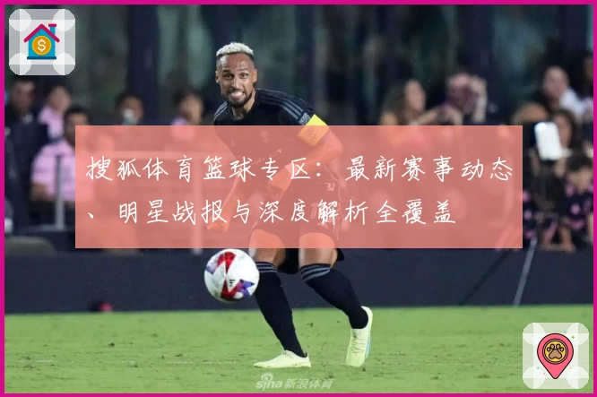 搜狐体育篮球专区:最新赛事动态、明星战报与深度解析全覆盖