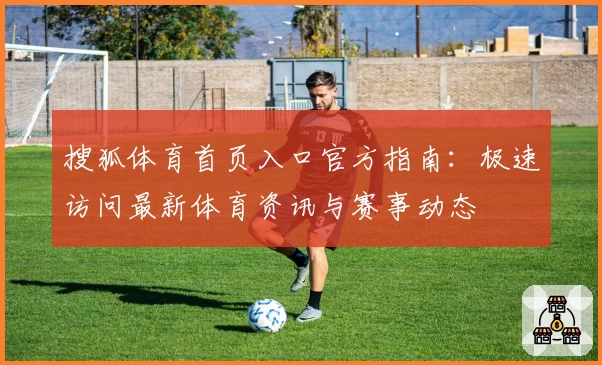 搜狐体育首页入口官方指南：极速访问最新体育资讯与赛事动态