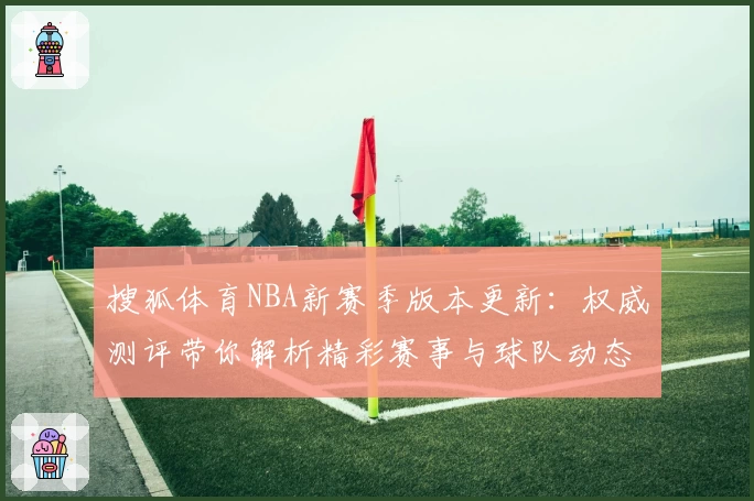 搜狐体育NBA新赛季版本更新：权威测评带你解析精彩赛事与球队动态