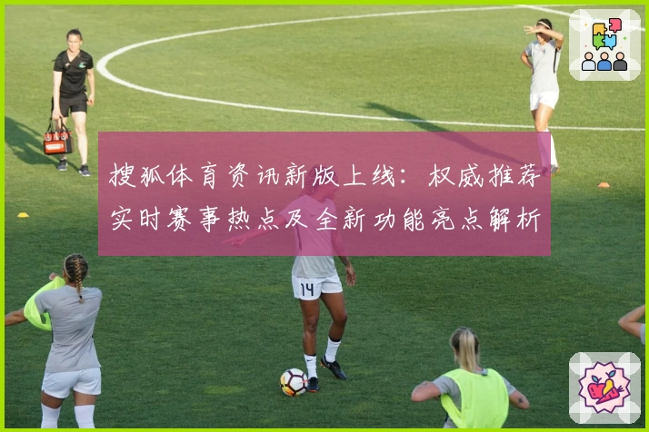 搜狐体育资讯新版上线：权威推荐实时赛事热点及全新功能亮点解析