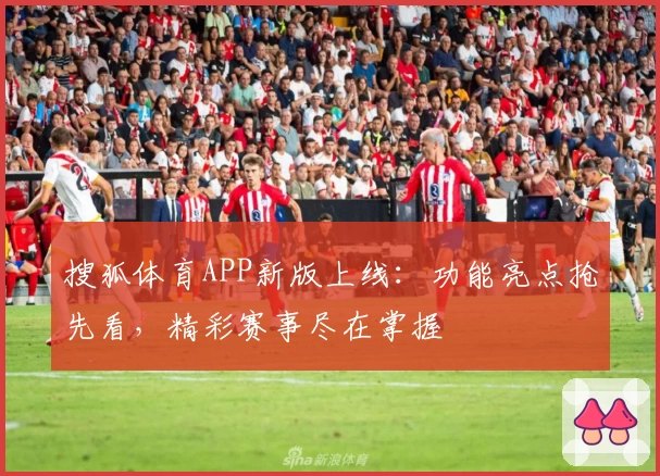 搜狐体育APP新版上线:功能亮点抢先看,精彩赛事尽在掌握