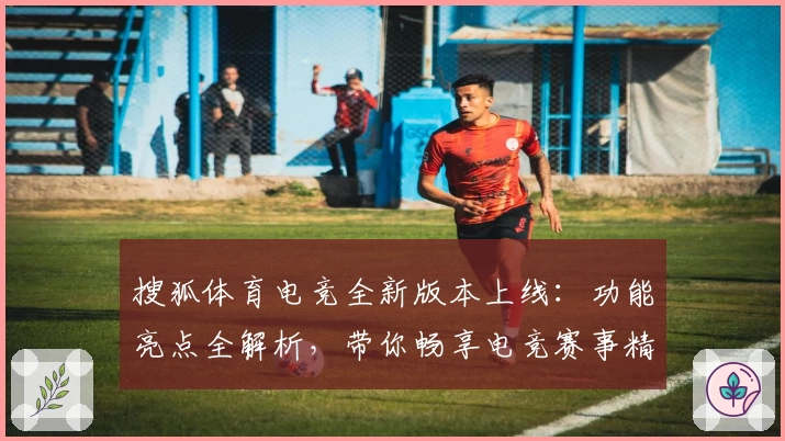 搜狐体育电竞全新版本上线：功能亮点全解析，带你畅享电竞赛事精彩盛宴